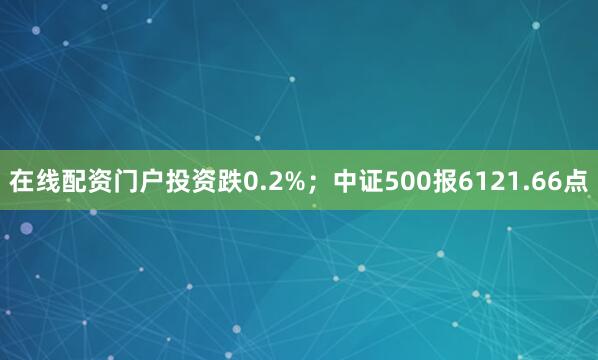 在线配资门户投资跌0.2%；中证500报6121.66点