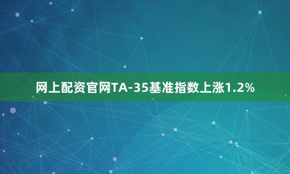 网上配资官网TA-35基准指数上涨1.2%