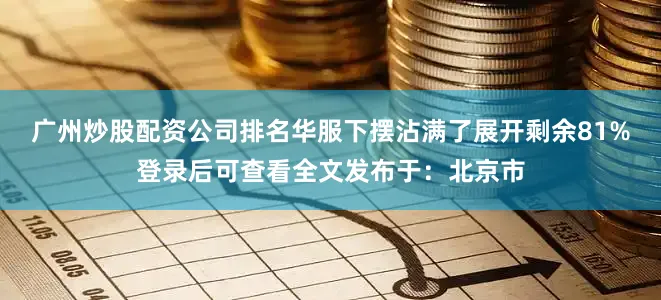 广州炒股配资公司排名华服下摆沾满了展开剩余81%登录后可查看全文发布于：北京市