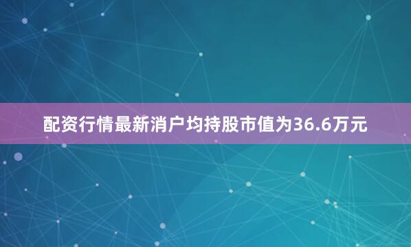 配资行情最新消户均持股市值为36.6万元