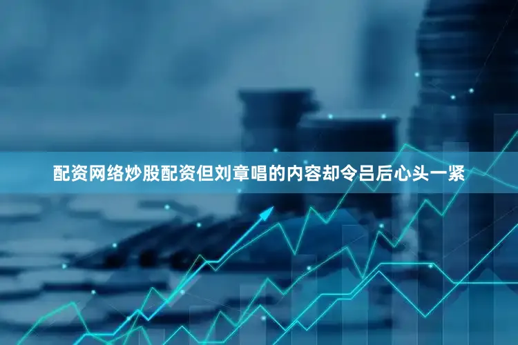 配资网络炒股配资但刘章唱的内容却令吕后心头一紧