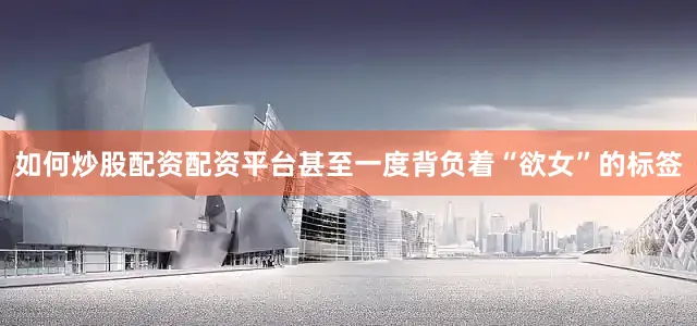 如何炒股配资配资平台甚至一度背负着“欲女”的标签