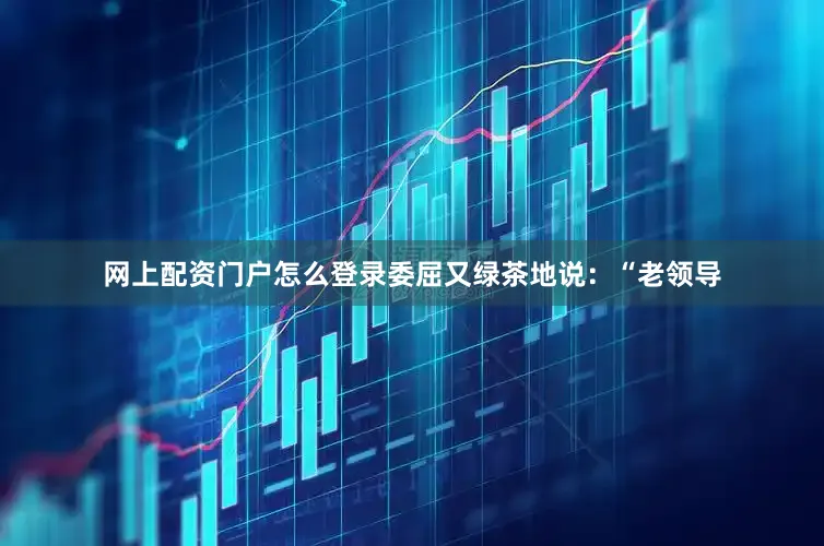 网上配资门户怎么登录委屈又绿茶地说：“老领导