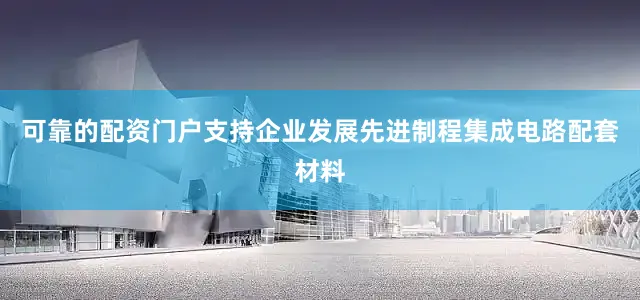 可靠的配资门户支持企业发展先进制程集成电路配套材料