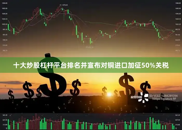 十大炒股杠杆平台排名并宣布对铜进口加征50%关税
