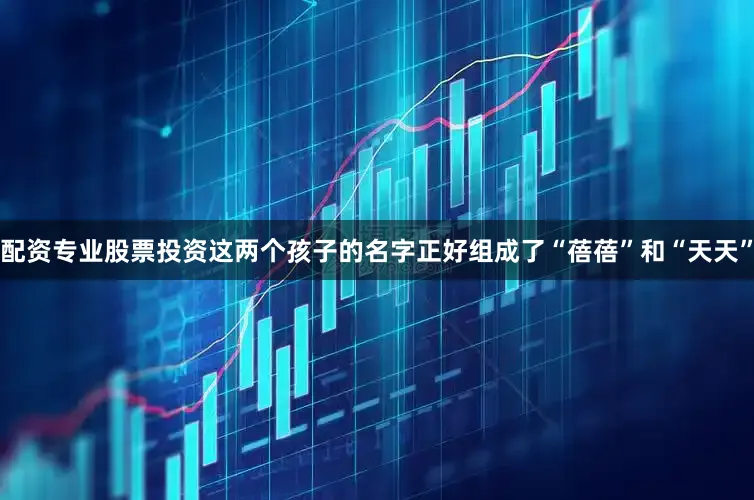 配资专业股票投资这两个孩子的名字正好组成了“蓓蓓”和“天天”