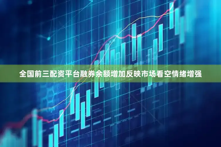 全国前三配资平台融券余额增加反映市场看空情绪增强