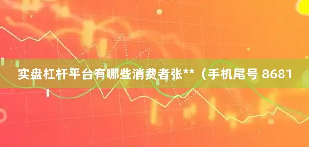 实盘杠杆平台有哪些消费者张**（手机尾号 8681