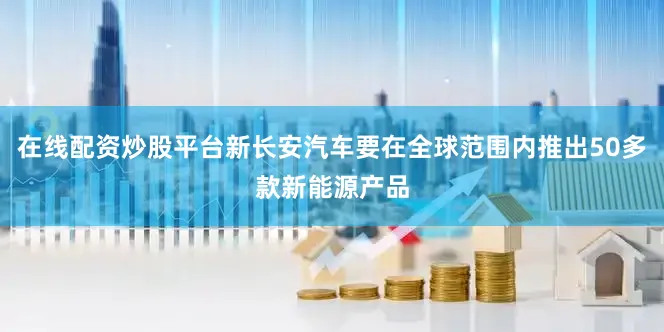 在线配资炒股平台新长安汽车要在全球范围内推出50多款新能源产品