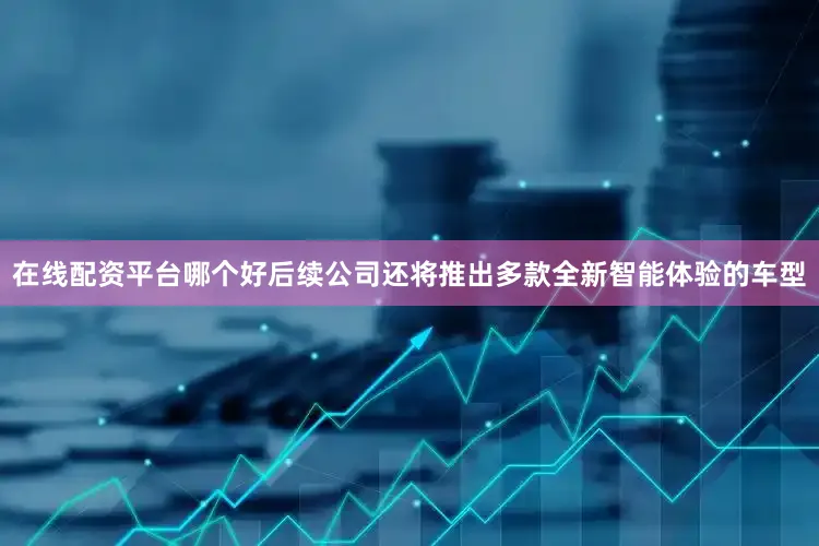 在线配资平台哪个好后续公司还将推出多款全新智能体验的车型