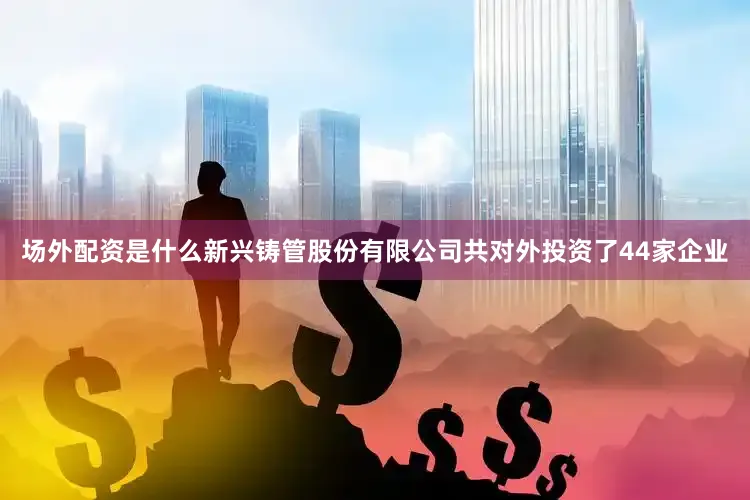场外配资是什么新兴铸管股份有限公司共对外投资了44家企业