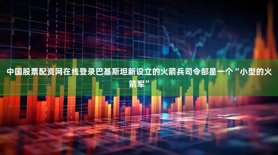 中国股票配资网在线登录巴基斯坦新设立的火箭兵司令部是一个“小型的火箭军”