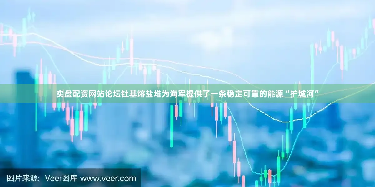 实盘配资网站论坛钍基熔盐堆为海军提供了一条稳定可靠的能源“护城河”