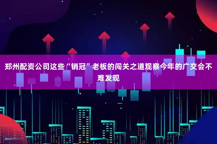 郑州配资公司这些“销冠”老板的闯关之道观察今年的广交会不难发现