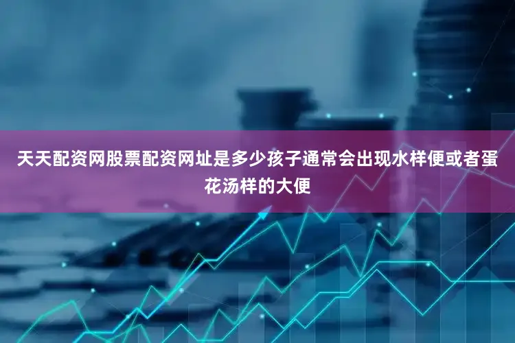 天天配资网股票配资网址是多少孩子通常会出现水样便或者蛋花汤样的大便