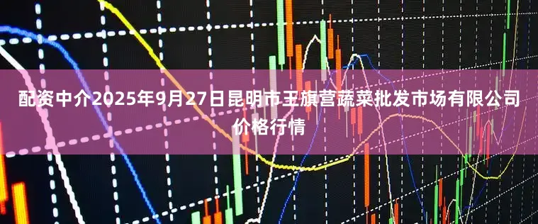 配资中介2025年9月27日昆明市王旗营蔬菜批发市场有限公司价格行情