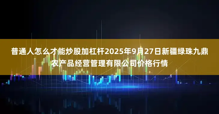 普通人怎么才能炒股加杠杆2025年9月27日新疆绿珠九鼎农产品经营管理有限公司价格行情