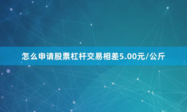怎么申请股票杠杆交易相差5.00元/公斤
