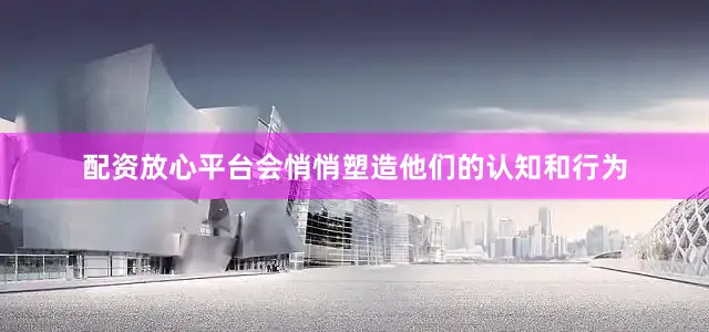 配资放心平台会悄悄塑造他们的认知和行为